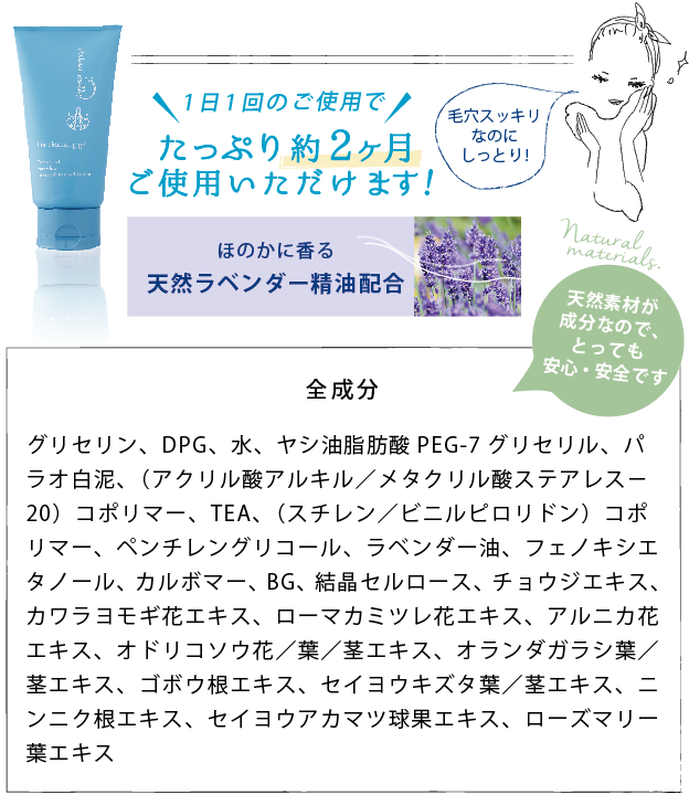 1日1回のご使用でたっぷり約2ヶ月ご使用いただけます！│ほのかに香る  天然ラベンダー精油配合│天然素材が成分なので、とっても安心・安全です│全成分　グリセリン、DPG、水、ヤシ油脂肪酸PEG-7グリセリル、パラオ白泥、（アクリル酸アルキル／メタクリル酸ステアレス−20）コポリマー、TEA、（スチレン／ビニルピロリドン）コポリマー、ペンチレングリコール、ラベンダー油、フェノキシエタノール、カルボマー、BG、結晶セルロース、チョウジエキス、カワラヨモギ花エキス、ローマカミツレ花エキス、アルニカ花エキス、オドリコソウ花／葉／茎エキス、オランダガラシ葉／茎エキス、ゴボウ根エキス、セイヨウキズタ葉／茎エキス、ニンニク根エキス、セイヨウアカマツ球果エキス、ローズマリー葉エキス