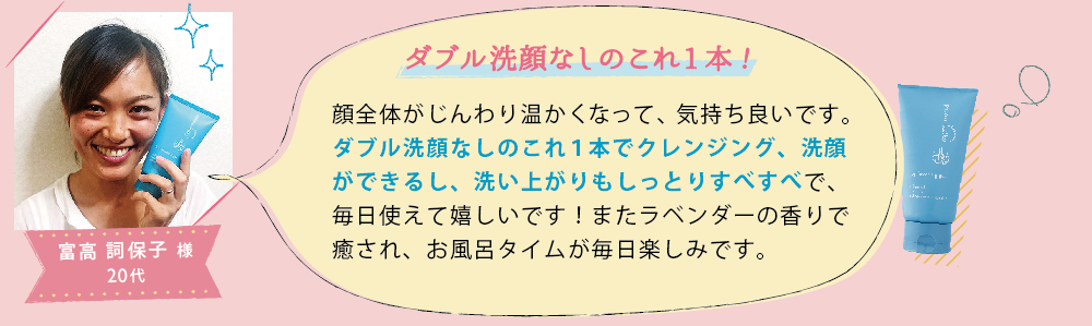 富高 詞保子 様 20代│ダブル洗顔なしのこれ1本!│顔全体がじんわり温かくなって、気持ち良いです。ダブル洗顔なしのこれ１本でクレンジング、洗顔ができるし、洗い上がりもしっとりすべすべで、毎日使えて嬉しいです！またラベンダーの香りで癒され、お風呂タイムが毎日楽しみです。