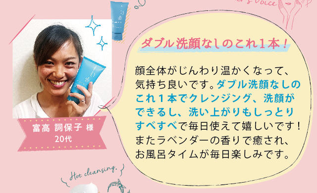 富高 詞保子 様 20代│ダブル洗顔なしのこれ1本!│顔全体がじんわり温かくなって、気持ち良いです。ダブル洗顔なしのこれ１本でクレンジング、洗顔ができるし、洗い上がりもしっとりすべすべで、毎日使えて嬉しいです！またラベンダーの香りで癒され、お風呂タイムが毎日楽しみです。