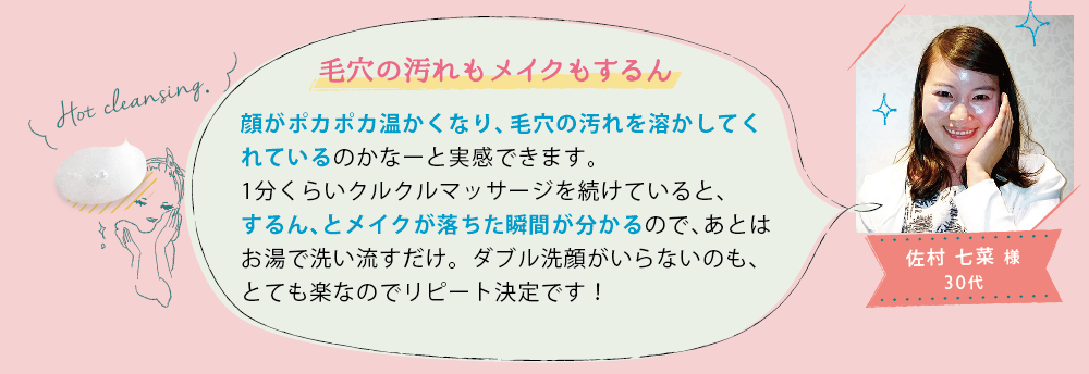佐村 七菜 様 30代│毛穴の汚れもメイクもするん│顔がポカポカ温かくなり、毛穴の汚れを溶かしてくれているのかなーと実感できます。1分くらいクルクルマッサージを続けていると、するん、とメイクが落ちた瞬間が分かるので、あとはお湯で洗い流すだけ。ダブル洗顔がいらないのも、とても楽なのでリピート決定です！