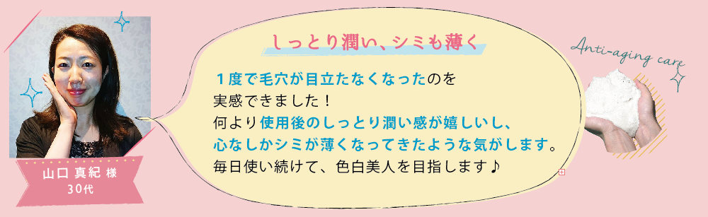 山口 真紀 様 30代│しっとり潤い、シミも薄く│1度で毛穴が目立たなくなったのを実感できました！何より使用後のしっとり潤い感が嬉しいし、心なしかシミが薄くなってきたような気がします。毎日使い続けて、色白美人を目指します♪

