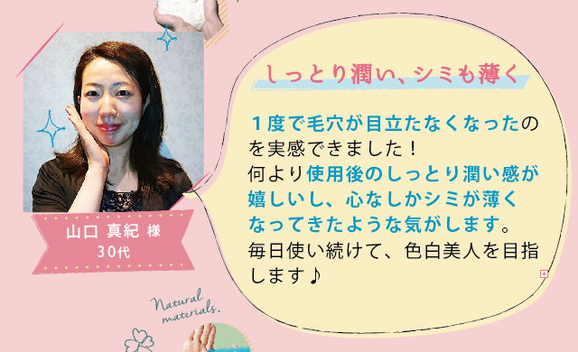 山口 真紀 様 30代│しっとり潤い、シミも薄く│1度で毛穴が目立たなくなったのを実感できました！何より使用後のしっとり潤い感が嬉しいし、心なしかシミが薄くなってきたような気がします。毎日使い続けて、色白美人を目指します♪

