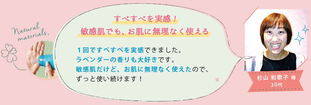 杉山 和歌子 様 30代│すべすべを実感!敏感肌でも、お肌に無理なく使える│1回ですべすべを実感できました。ラベンダーの香りも大好きです。敏感肌だけど、お肌に無理なく使えたので、ずっと使い続けます！