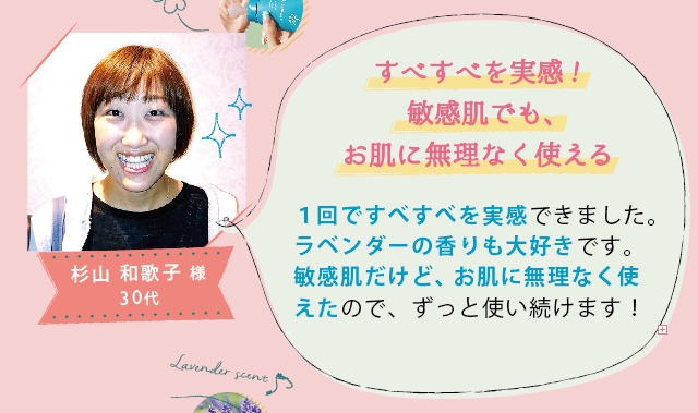 杉山 和歌子 様 30代│すべすべを実感!敏感肌でも、お肌に無理なく使える│1回ですべすべを実感できました。ラベンダーの香りも大好きです。敏感肌だけど、お肌に無理なく使えたので、ずっと使い続けます！