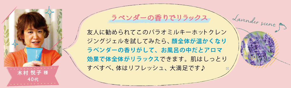 木村 悦子 様 40代│ラベンダーの香りでリラックス│友人に勧められてこのパラオミルキーホットクレンジングジェルを試してみたら、顔全体が温かくなりラベンダーの香りがして、お風呂の中だとアロマ効果で体全体がリラックスできます。肌はしっとりすべすべ、体はリフレッシュ、大満足です♪