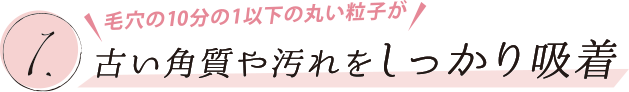 1. 毛穴の10分の1以下の丸い粒子が古い角質や汚れをしっかり吸着